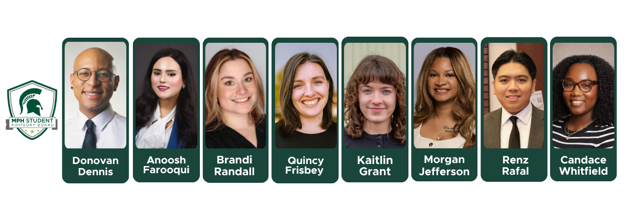 Portraits and names of MPH Student Advisory Board members for Spring 2026: Donovan Dennis, Anoosh Farooqui, Brandi Randall, Quincy Frisbey, Kaitlin Grant, Morgan Jefferson, Renz Rafal, and Candace Whitfield